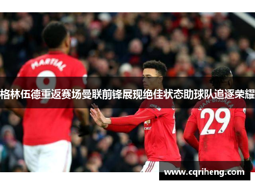 格林伍德重返赛场曼联前锋展现绝佳状态助球队追逐荣耀