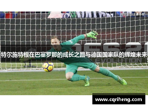 特尔施特根在巴塞罗那的成长之路与德国国家队的辉煌未来