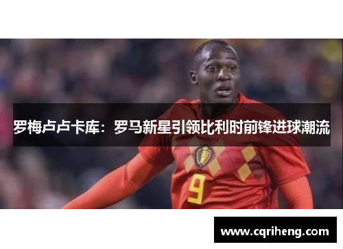 罗梅卢卢卡库:罗马新星引领比利时前锋进球潮流