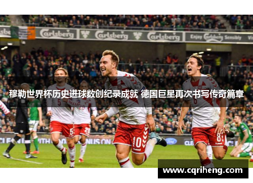 穆勒世界杯历史进球数创纪录成就 德国巨星再次书写传奇篇章