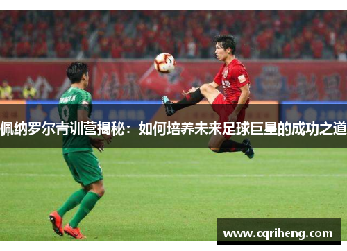 佩纳罗尔青训营揭秘：如何培养未来足球巨星的成功之道