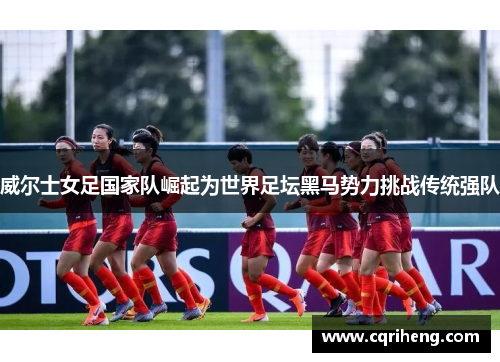 威尔士女足国家队崛起为世界足坛黑马势力挑战传统强队