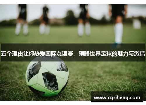 五个理由让你热爱国际友谊赛，领略世界足球的魅力与激情